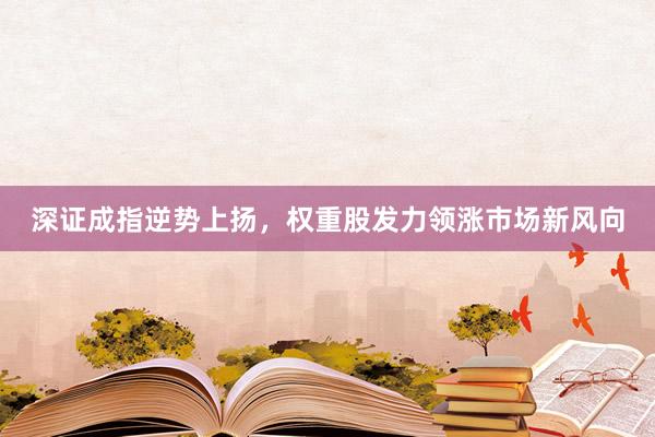 深证成指逆势上扬，权重股发力领涨市场新风向