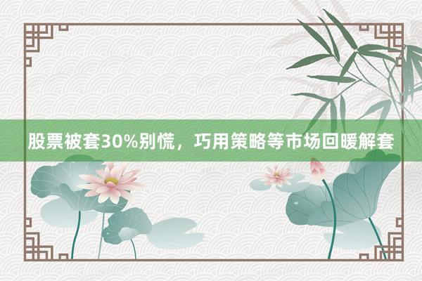 股票被套30%别慌，巧用策略等市场回暖解套