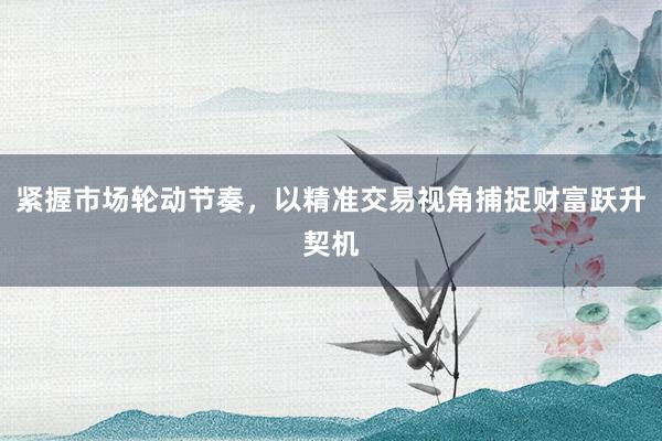 紧握市场轮动节奏，以精准交易视角捕捉财富跃升契机