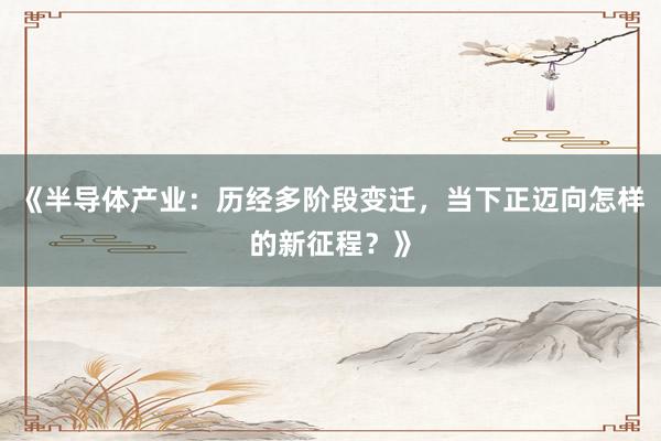 《半导体产业：历经多阶段变迁，当下正迈向怎样的新征程？》