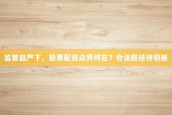 监管趋严下，股票配资边界何在？合法路径待明晰
