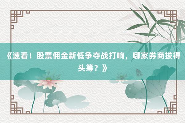 《速看！股票佣金新低争夺战打响，哪家券商拔得头筹？》