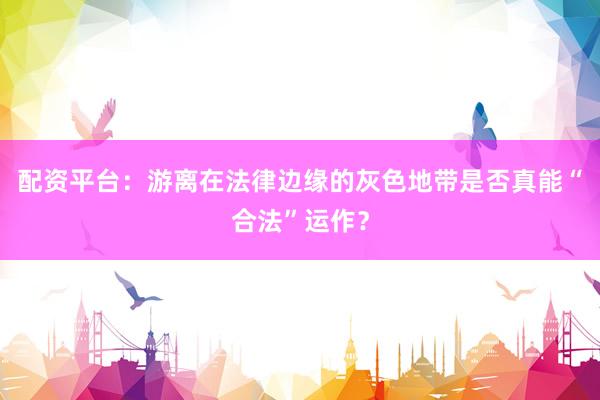 配资平台：游离在法律边缘的灰色地带是否真能“合法”运作？