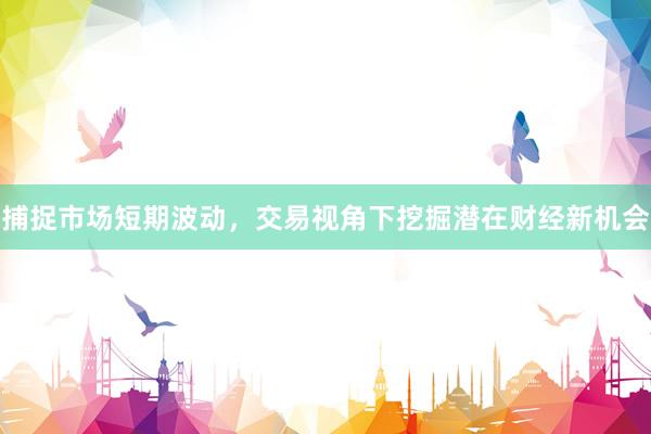捕捉市场短期波动，交易视角下挖掘潜在财经新机会