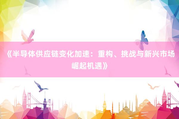 《半导体供应链变化加速：重构、挑战与新兴市场崛起机遇》
