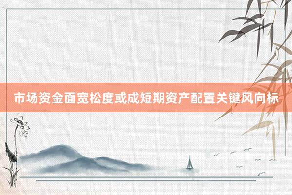 市场资金面宽松度或成短期资产配置关键风向标