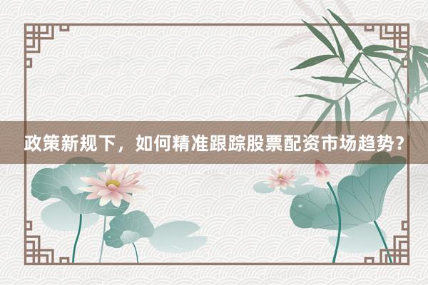 政策新规下，如何精准跟踪股票配资市场趋势？