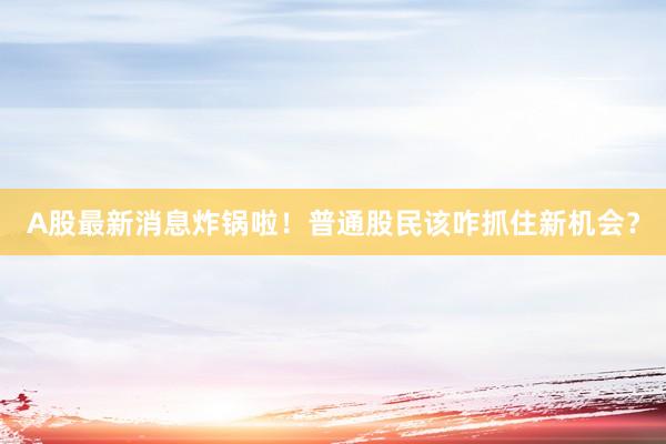 A股最新消息炸锅啦！普通股民该咋抓住新机会？