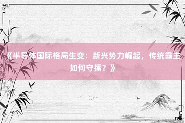 《半导体国际格局生变：新兴势力崛起，传统霸主如何守擂？》