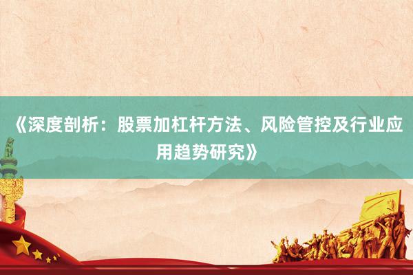 《深度剖析：股票加杠杆方法、风险管控及行业应用趋势研究》