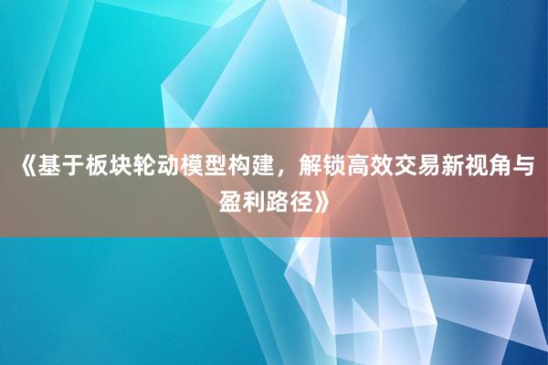 《基于板块轮动模型构建，解锁高效交易新视角与盈利路径》