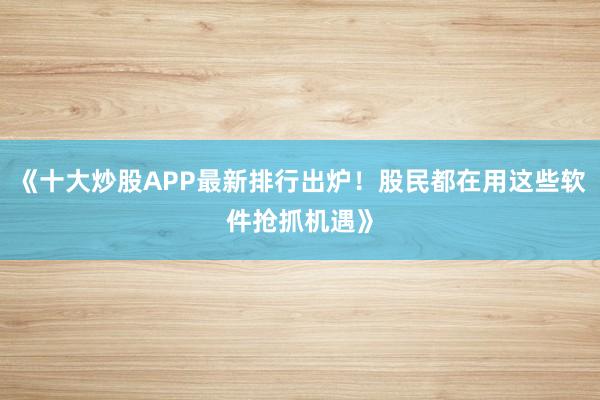 《十大炒股APP最新排行出炉！股民都在用这些软件抢抓机遇》