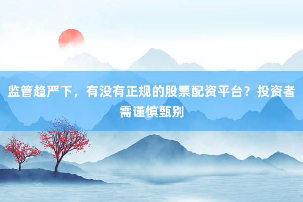 监管趋严下，有没有正规的股票配资平台？投资者需谨慎甄别