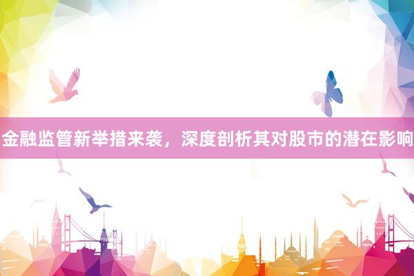 金融监管新举措来袭，深度剖析其对股市的潜在影响