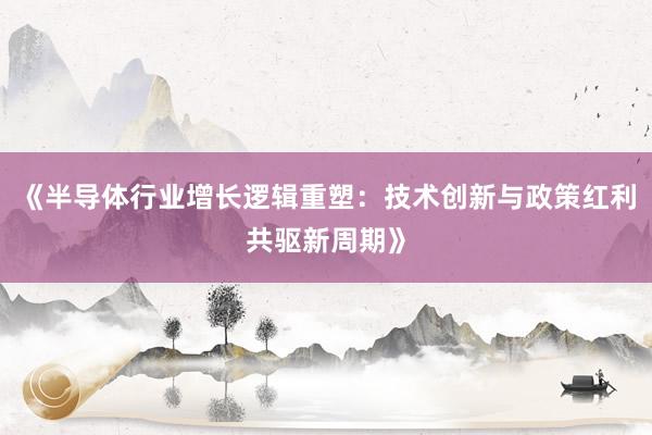 《半导体行业增长逻辑重塑：技术创新与政策红利共驱新周期》