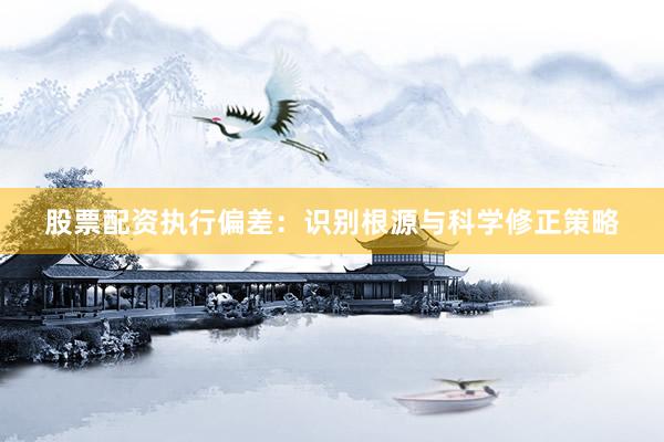 股票配资执行偏差：识别根源与科学修正策略