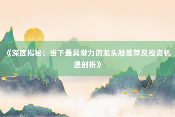 《深度揭秘：当下最具潜力的龙头股推荐及投资机遇剖析》