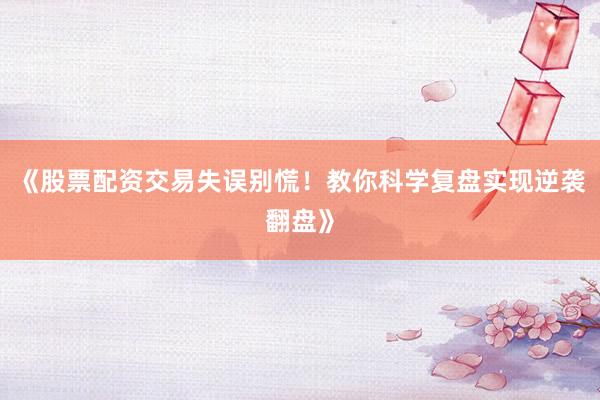 《股票配资交易失误别慌！教你科学复盘实现逆袭翻盘》