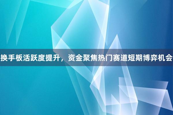 换手板活跃度提升，资金聚焦热门赛道短期博弈机会