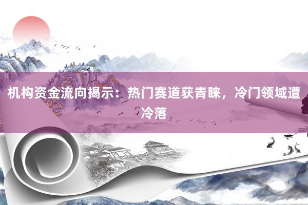 机构资金流向揭示：热门赛道获青睐，冷门领域遭冷落