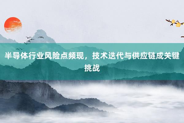半导体行业风险点频现，技术迭代与供应链成关键挑战