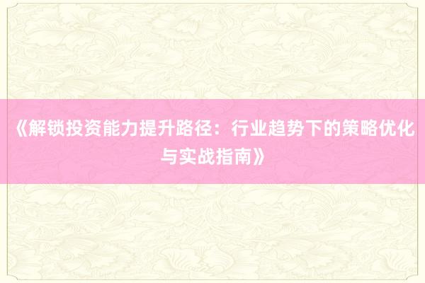 《解锁投资能力提升路径：行业趋势下的策略优化与实战指南》