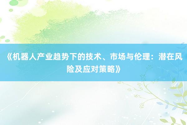 《机器人产业趋势下的技术、市场与伦理：潜在风险及应对策略》