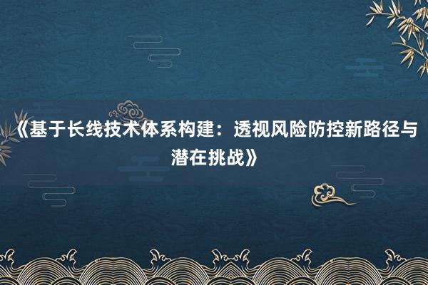 《基于长线技术体系构建：透视风险防控新路径与潜在挑战》