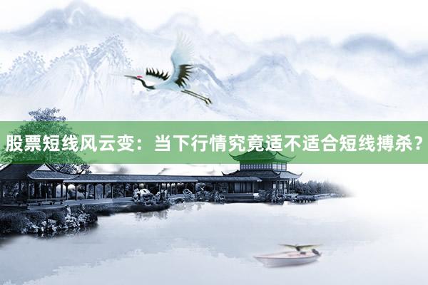 股票短线风云变：当下行情究竟适不适合短线搏杀？