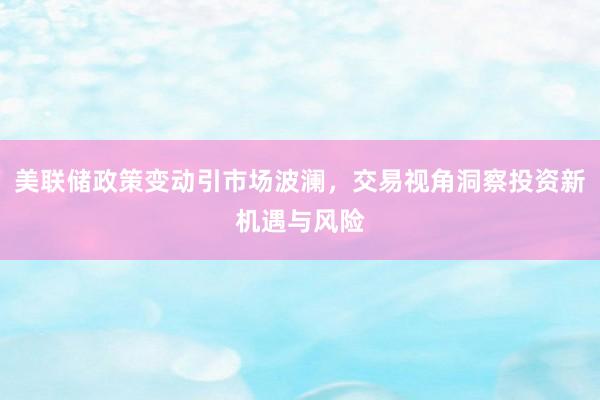 美联储政策变动引市场波澜，交易视角洞察投资新机遇与风险
