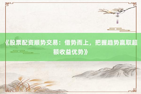 《股票配资顺势交易：借势而上，把握趋势赢取超额收益优势》