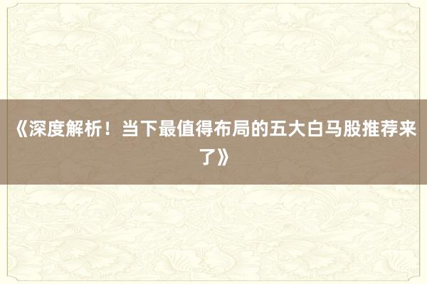《深度解析！当下最值得布局的五大白马股推荐来了》