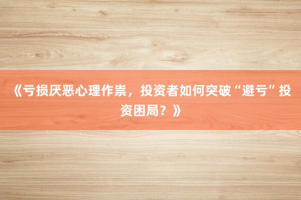 《亏损厌恶心理作祟，投资者如何突破“避亏”投资困局？》