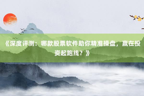 《深度评测：哪款股票软件助你精准操盘，赢在投资起跑线？》