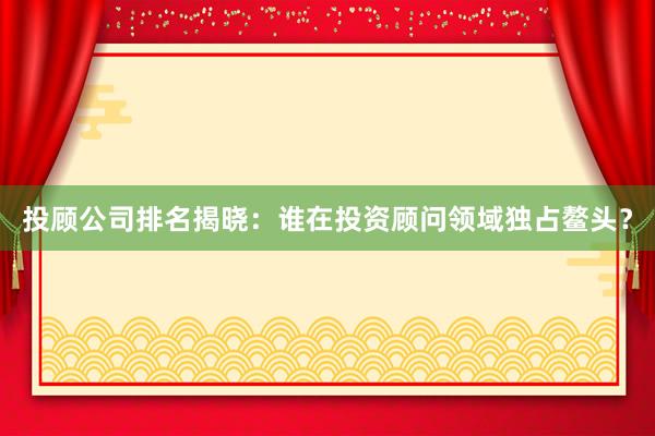 投顾公司排名揭晓：谁在投资顾问领域独占鳌头？
