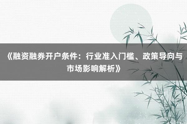 《融资融券开户条件：行业准入门槛、政策导向与市场影响解析》