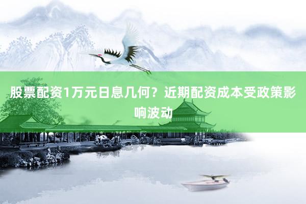 股票配资1万元日息几何？近期配资成本受政策影响波动