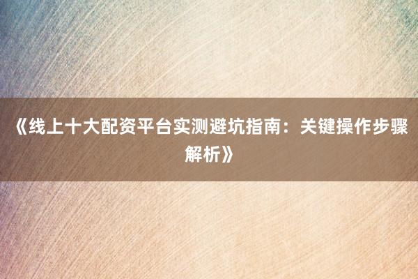 《线上十大配资平台实测避坑指南：关键操作步骤解析》
