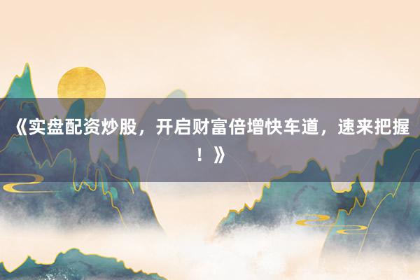 《实盘配资炒股，开启财富倍增快车道，速来把握！》