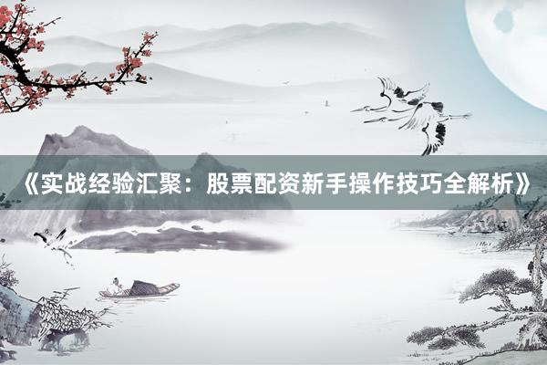 《实战经验汇聚：股票配资新手操作技巧全解析》