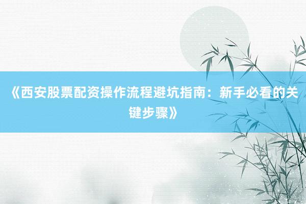 《西安股票配资操作流程避坑指南：新手必看的关键步骤》