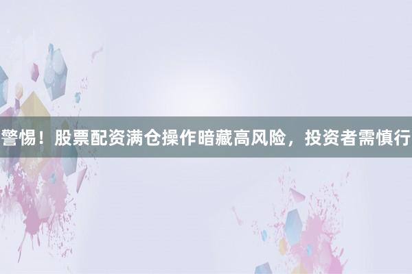警惕！股票配资满仓操作暗藏高风险，投资者需慎行
