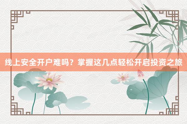 线上安全开户难吗？掌握这几点轻松开启投资之旅