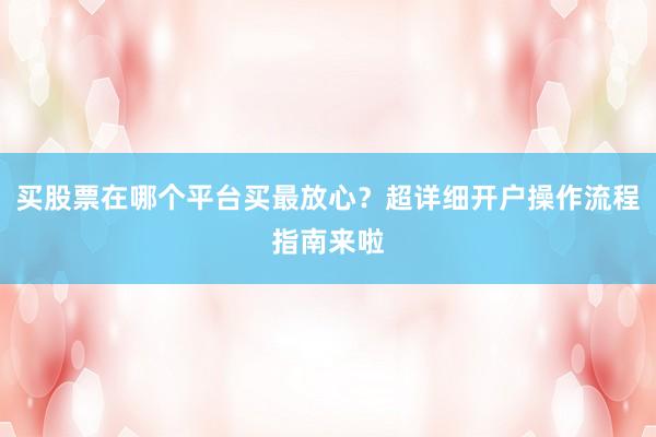 买股票在哪个平台买最放心？超详细开户操作流程指南来啦