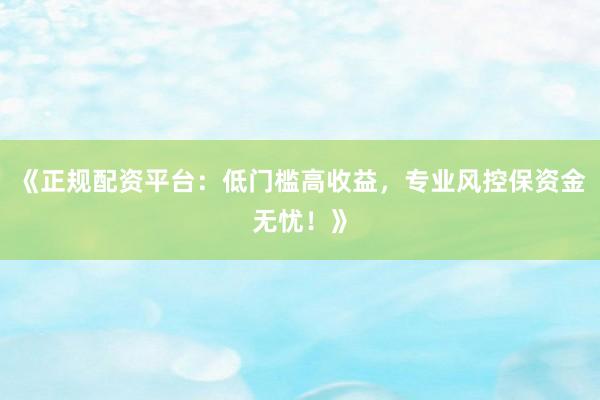 《正规配资平台：低门槛高收益，专业风控保资金无忧！》