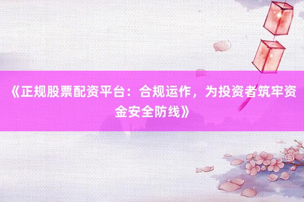 《正规股票配资平台：合规运作，为投资者筑牢资金安全防线》