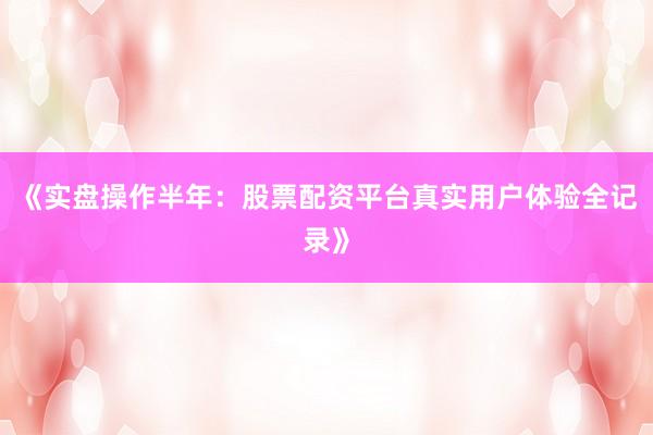 《实盘操作半年：股票配资平台真实用户体验全记录》