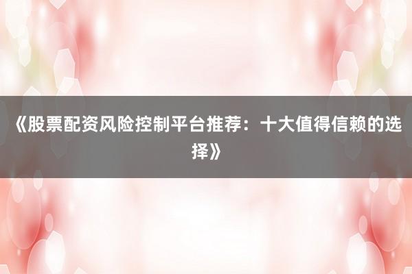 《股票配资风险控制平台推荐：十大值得信赖的选择》