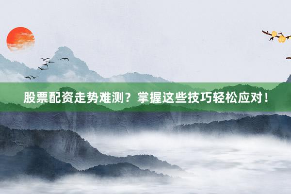 股票配资走势难测？掌握这些技巧轻松应对！