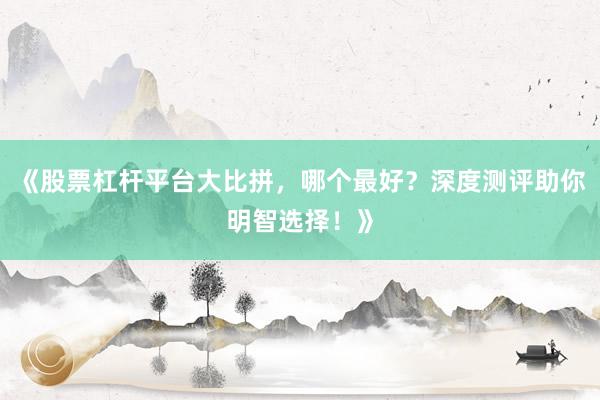 《股票杠杆平台大比拼，哪个最好？深度测评助你明智选择！》